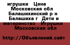 игрушки › Цена ­ 500 - Московская обл., Балашихинский р-н, Балашиха г. Дети и материнство » Игрушки   . Московская обл.